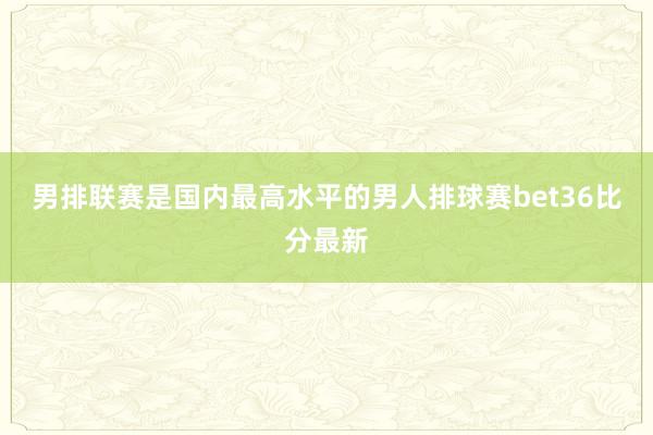 男排联赛是国内最高水平的男人排球赛bet36比分最新