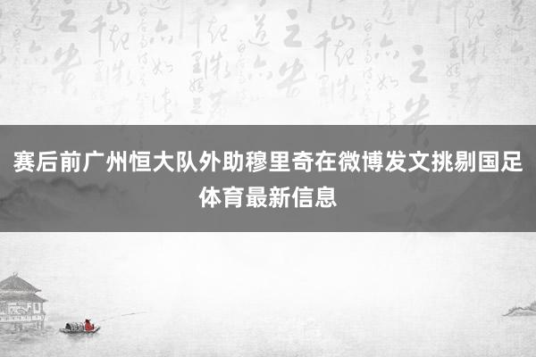 赛后前广州恒大队外助穆里奇在微博发文挑剔国足体育最新信息