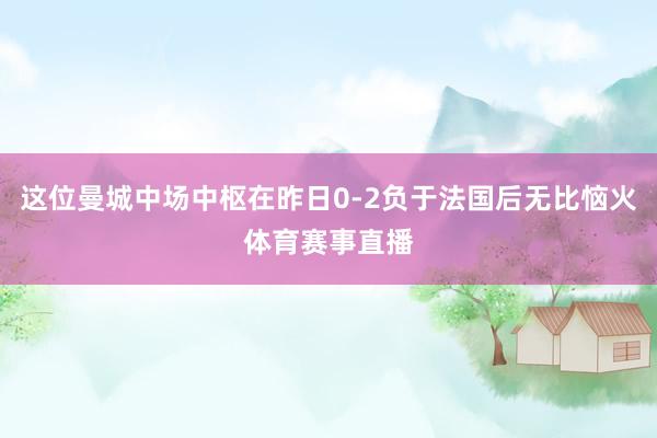 这位曼城中场中枢在昨日0-2负于法国后无比恼火体育赛事直播