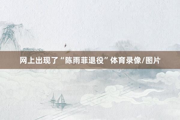 网上出现了“陈雨菲退役”体育录像/图片