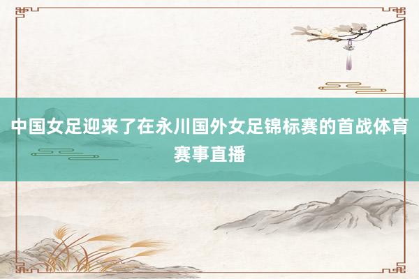 中国女足迎来了在永川国外女足锦标赛的首战体育赛事直播