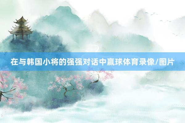 在与韩国小将的强强对话中赢球体育录像/图片