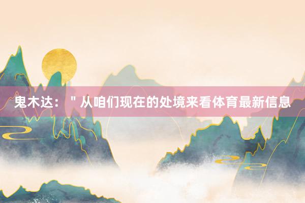 鬼木达:"从咱们现在的处境来看体育最新信息