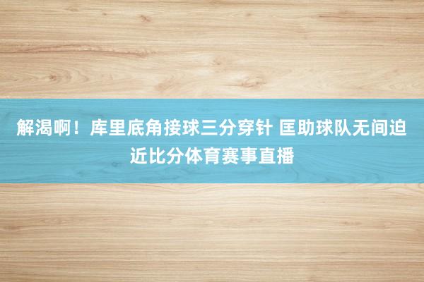 解渴啊！库里底角接球三分穿针 匡助球队无间迫近比分体育赛事直播