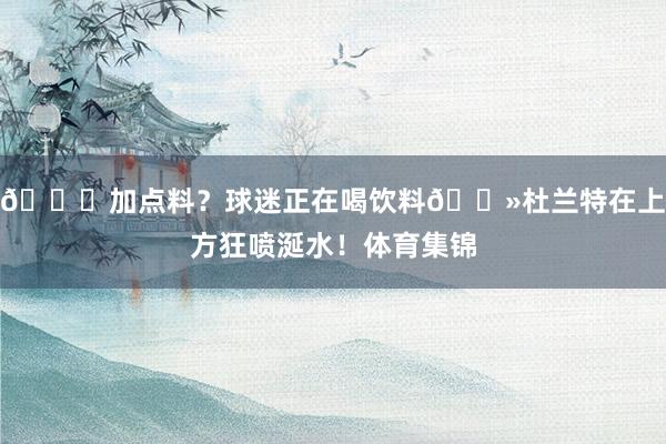 😂加点料？球迷正在喝饮料👻杜兰特在上方狂喷涎水！体育集锦