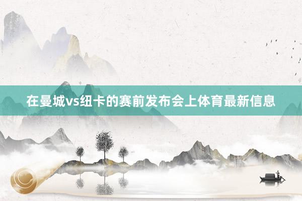 在曼城vs纽卡的赛前发布会上体育最新信息