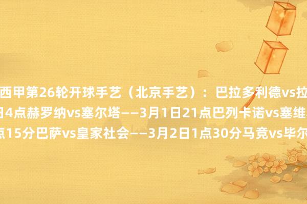 西甲第26轮开球手艺（北京手艺）：巴拉多利德vs拉斯帕尔马斯——3月1日4点赫罗纳vs塞尔塔——3月1日21点巴列卡诺vs塞维利亚——3月1日23点15分巴萨vs皇家社会——3月2日1点30分马竞vs毕尔巴鄂——3月2日4点莱加内斯vs赫塔费——3月2日21点贝蒂斯vs皇马——3月2日23点15分马洛卡vs阿拉维斯——3月3日1点30分奥萨苏纳vs瓦伦西亚——3月3日4点比利亚雷亚尔vs西班经纪东