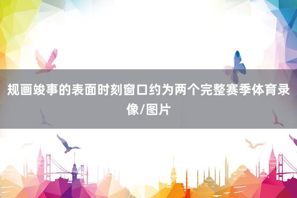规画竣事的表面时刻窗口约为两个完整赛季体育录像/图片