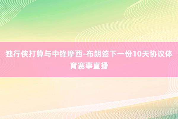 独行侠打算与中锋摩西-布朗签下一份10天协议体育赛事直播