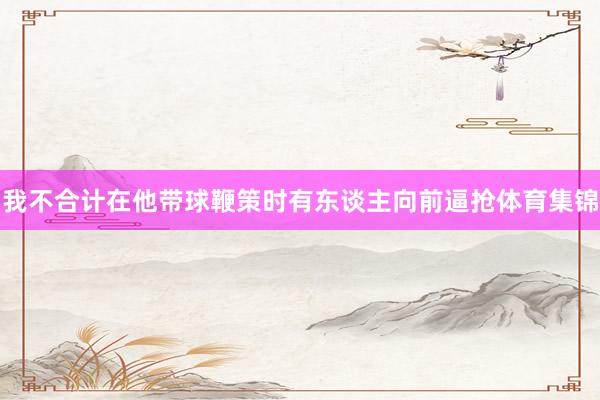 我不合计在他带球鞭策时有东谈主向前逼抢体育集锦