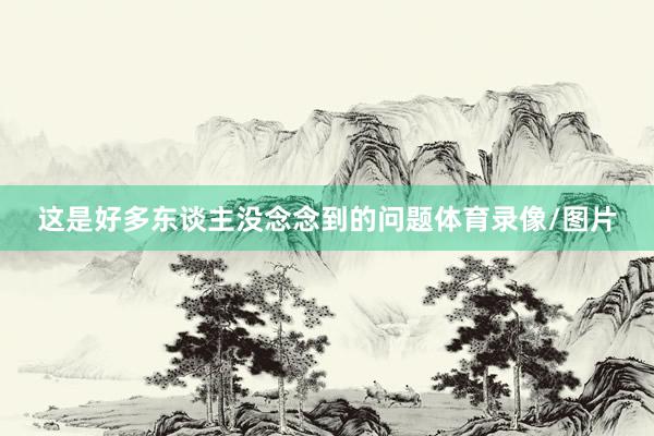这是好多东谈主没念念到的问题体育录像/图片