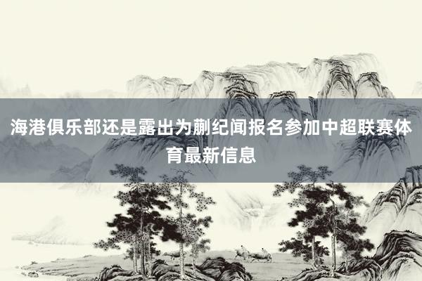 海港俱乐部还是露出为蒯纪闻报名参加中超联赛体育最新信息