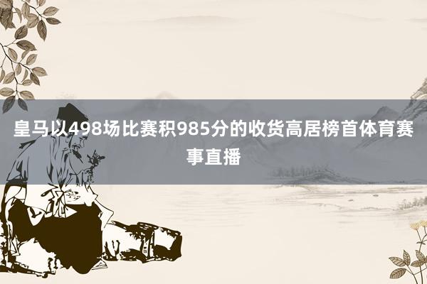 皇马以498场比赛积985分的收货高居榜首体育赛事直播